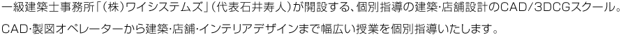 一級建築士事務所「（株）ワイシステムズ」（代表石井寿人）が開設する、個別指導の建築・店舗設計のCAD/3DCGスクール。 CAD・製図オペレーターから建築・店舗・インテリアデザインまで幅広い授業を個別指導いたします。